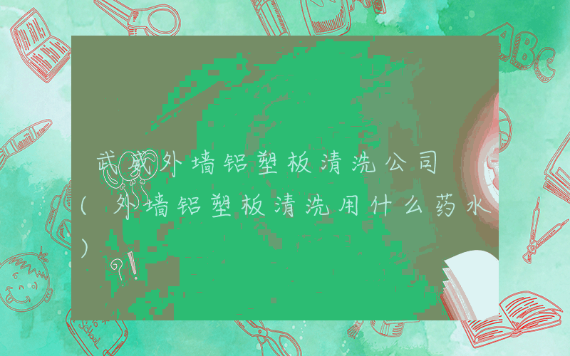 武威外墙铝塑板清洗公司 (外墙铝塑板清洗用什么药水)